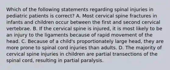 Which of the following statements regarding spinal injuries in pediatric patients is correct? A. Most cervical spine fractures in infants and children occur between the first and second cervical vertebrae. B. If the cervical spine is injured, it is most likely to be an injury to the ligaments because of rapid movement of the head. C. Because of a child's proportionately large head, they are more prone to spinal cord injuries than adults. D. The majority of cervical spine injuries in children are partial transections of the spinal cord, resulting in partial paralysis.