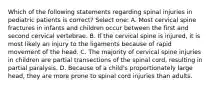 Which of the following statements regarding spinal injuries in pediatric patients is correct? Select one: A. Most cervical spine fractures in infants and children occur between the first and second cervical vertebrae. B. If the cervical spine is injured, it is most likely an injury to the ligaments because of rapid movement of the head. C. The majority of cervical spine injuries in children are partial transections of the spinal cord, resulting in partial paralysis. D. Because of a child's proportionately large head, they are more prone to spinal cord injuries than adults.