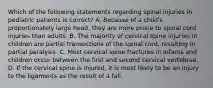 Which of the following statements regarding spinal injuries in pediatric patients is correct? A. Because of a child's proportionately large head, they are more prone to spinal cord injuries than adults. B. The majority of cervical spine injuries in children are partial transections of the spinal cord, resulting in partial paralysis. C. Most cervical spine fractures in infants and children occur between the first and second cervical vertebrae. D. If the cervical spine is injured, it is most likely to be an injury to the ligaments as the result of a fall.