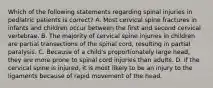 Which of the following statements regarding spinal injuries in pediatric patients is correct? A. Most cervical spine fractures in infants and children occur between the first and second cervical vertebrae. B. The majority of cervical spine injuries in children are partial transections of the spinal cord, resulting in partial paralysis. C. Because of a child's proportionately large head, they are more prone to spinal cord injuries than adults. D. If the cervical spine is injured, it is most likely to be an injury to the ligaments because of rapid movement of the head.