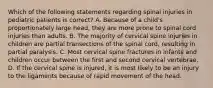 Which of the following statements regarding spinal injuries in pediatric patients is correct? A. Because of a child's proportionately large head, they are more prone to spinal cord injuries than adults. B. The majority of cervical spine injuries in children are partial transections of the spinal cord, resulting in partial paralysis. C. Most cervical spine fractures in infants and children occur between the first and second cervical vertebrae. D. If the cervical spine is injured, it is most likely to be an injury to the ligaments because of rapid movement of the head.