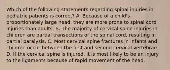 Which of the following statements regarding spinal injuries in pediatric patients is correct? A. Because of a child's proportionately large head, they are more prone to spinal cord injuries than adults. B. The majority of cervical spine injuries in children are partial transections of the spinal cord, resulting in partial paralysis. C. Most cervical spine fractures in infants and children occur between the first and second cervical vertebrae. D. If the cervical spine is injured, it is most likely to be an injury to the ligaments because of rapid movement of the head.