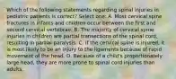 Which of the following statements regarding spinal injuries in pediatric patients is correct? Select one: A. Most cervical spine fractures in infants and children occur between the first and second cervical vertebrae. B. The majority of cervical spine injuries in children are partial transections of the spinal cord, resulting in partial paralysis. C. If the cervical spine is injured, it is most likely to be an injury to the ligaments because of rapid movement of the head. D. Because of a child's proportionately large head, they are more prone to spinal cord injuries than adults.