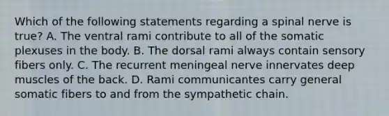 Which of the following statements regarding a spinal nerve is true? A. The ventral rami contribute to all of the somatic plexuses in the body. B. The dorsal rami always contain sensory fibers only. C. The recurrent meningeal nerve innervates deep muscles of the back. D. Rami communicantes carry general somatic fibers to and from the sympathetic chain.