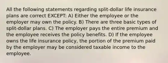 All the following statements regarding split-dollar life insurance plans are correct EXCEPT: A) Either the employee or the employer may own the policy. B) There are three basic types of split-dollar plans. C) The employer pays the entire premium and the employee receives the policy benefits. D) If the employee owns the life insurance policy, the portion of the premium paid by the employer may be considered taxable income to the employee.