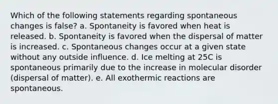 Which of the following statements regarding spontaneous changes is false? a. Spontaneity is favored when heat is released. b. Spontaneity is favored when the dispersal of matter is increased. c. Spontaneous changes occur at a given state without any outside influence. d. Ice melting at 25C is spontaneous primarily due to the increase in molecular disorder (dispersal of matter). e. All exothermic reactions are spontaneous.