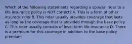 Which of the following statements regarding a spousal rider to a life insurance policy is NOT correct? A. This is a form of other insureds rider B. This rider usually provides coverage that lasts as long as the coverage that is provided through the base policy. C. This rider usually consists of level term life insurance D. There is a premium for this coverage in addition to the base policy premium.