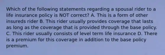 Which of the following statements regarding a spousal rider to a life insurance policy is NOT correct? A. This is a form of other insureds rider B. This rider usually provides coverage that lasts as long as the coverage that is provided through the base policy. C. This rider usually consists of level term life insurance D. There is a premium for this coverage in addition to the base policy premium.