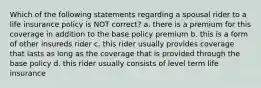 Which of the following statements regarding a spousal rider to a life insurance policy is NOT correct? a. there is a premium for this coverage in addition to the base policy premium b. this is a form of other insureds rider c. this rider usually provides coverage that lasts as long as the coverage that is provided through the base policy d. this rider usually consists of level term life insurance