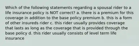 Which of the following statements regarding a spousal rider to a life insurance policy is NOT correct? a. there is a premium for this coverage in addition to the base policy premium b. this is a form of other insureds rider c. this rider usually provides coverage that lasts as long as the coverage that is provided through the base policy d. this rider usually consists of level term life insurance