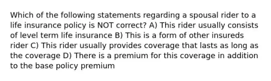 Which of the following statements regarding a spousal rider to a life insurance policy is NOT correct? A) This rider usually consists of level term life insurance B) This is a form of other insureds rider C) This rider usually provides coverage that lasts as long as the coverage D) There is a premium for this coverage in addition to the base policy premium