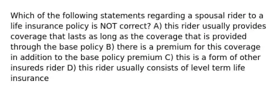 Which of the following statements regarding a spousal rider to a life insurance policy is NOT correct? A) this rider usually provides coverage that lasts as long as the coverage that is provided through the base policy B) there is a premium for this coverage in addition to the base policy premium C) this is a form of other insureds rider D) this rider usually consists of level term life insurance