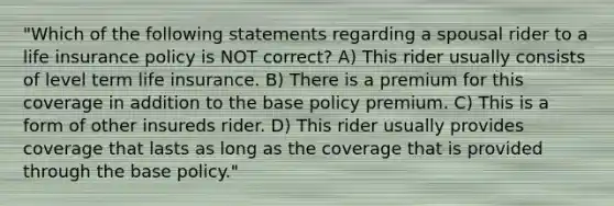 "Which of the following statements regarding a spousal rider to a life insurance policy is NOT correct? A) This rider usually consists of level term life insurance. B) There is a premium for this coverage in addition to the base policy premium. C) This is a form of other insureds rider. D) This rider usually provides coverage that lasts as long as the coverage that is provided through the base policy."