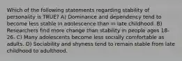 Which of the following statements regarding stability of personality is TRUE? A) Dominance and dependency tend to become less stable in adolescence than in late childhood. B) Researchers find more change than stability in people ages 18-26. C) Many adolescents become less socially comfortable as adults. D) Sociability and shyness tend to remain stable from late childhood to adulthood.