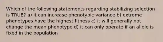 Which of the following statements regarding stabilizing selection is TRUE? a) it can increase phenotypic variance b) extreme phenotypes have the highest fitness c) it will generally not change the mean phenotype d) it can only operate if an allele is fixed in the population