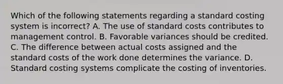 Which of the following statements regarding a standard costing system is incorrect? A. The use of standard costs contributes to management control. B. Favorable variances should be credited. C. The difference between actual costs assigned and the standard costs of the work done determines the variance. D. Standard costing systems complicate the costing of inventories.