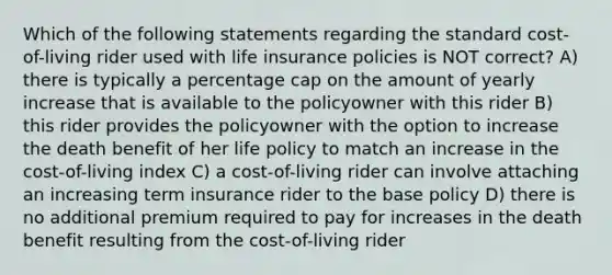 Which of the following statements regarding the standard cost-of-living rider used with life insurance policies is NOT correct? A) there is typically a percentage cap on the amount of yearly increase that is available to the policyowner with this rider B) this rider provides the policyowner with the option to increase the death benefit of her life policy to match an increase in the cost-of-living index C) a cost-of-living rider can involve attaching an increasing term insurance rider to the base policy D) there is no additional premium required to pay for increases in the death benefit resulting from the cost-of-living rider