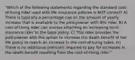 "Which of the following statements regarding the standard cost-of-living rider used with life insurance policies is NOT correct? A) There is typically a percentage cap on the amount of yearly increase that is available to the policyowner with this rider. B) A cost-of-living rider can involve attaching an increasing term insurance rider to the base policy. C) This rider provides the policyowner with the option to increase the death benefit of her life policy to match an increase in the cost-of-living index. D) There is no additional premium required to pay for increases in the death benefit resulting from the cost-of-living rider."