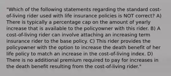 "Which of the following statements regarding the standard cost-of-living rider used with life insurance policies is NOT correct? A) There is typically a percentage cap on the amount of yearly increase that is available to the policyowner with this rider. B) A cost-of-living rider can involve attaching an increasing term insurance rider to the base policy. C) This rider provides the policyowner with the option to increase the death benefit of her life policy to match an increase in the cost-of-living index. D) There is no additional premium required to pay for increases in the death benefit resulting from the cost-of-living rider."