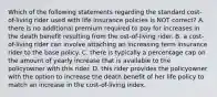 Which of the following statements regarding the standard cost-of-living rider used with life insurance policies is NOT correct? A. there is no additional premium required to pay for increases in the death benefit resulting from the ost-of-living rider. B. a cost-of-living rider can involve attaching an increasing term insurance rider to the base policy. C. there is typically a percentage cap on the amount of yearly increase that is available to the policyowner with this rider. D. this rider provides the policyowner with the option to increase the death benefit of her life policy to match an increase in the cost-of-living index.