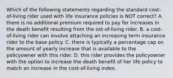 Which of the following statements regarding the standard cost-of-living rider used with life insurance policies is NOT correct? A. there is no additional premium required to pay for increases in the death benefit resulting from the ost-of-living rider. B. a cost-of-living rider can involve attaching an increasing term insurance rider to the base policy. C. there is typically a percentage cap on the amount of yearly increase that is available to the policyowner with this rider. D. this rider provides the policyowner with the option to increase the death benefit of her life policy to match an increase in the cost-of-living index.