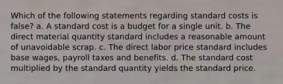 Which of the following statements regarding <a href='https://www.questionai.com/knowledge/k66rzHC4Lr-standard-costs' class='anchor-knowledge'>standard costs</a> is false? a. A standard cost is a budget for a single unit. b. The direct material quantity standard includes a reasonable amount of unavoidable scrap. c. The direct labor price standard includes base wages, payroll taxes and benefits. d. The standard cost multiplied by the standard quantity yields the standard price.