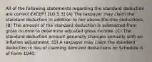 All of the following statements regarding the standard deduction are correct EXCEPT [LO 5.3] (A) The taxpayer may claim the standard deduction in addition to her above-the-line deductions. (B) The amount of the standard deduction is subtracted from gross income to determine adjusted gross income. (C) The standard deduction amount generally changes annually with an inflation adjustment. (D) A taxpayer may claim the standard deduction in lieu of claiming itemized deductions on Schedule A of Form 1040.