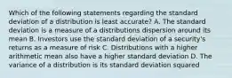 Which of the following statements regarding the standard deviation of a distribution is least accurate? A. The standard deviation is a measure of a distributions dispersion around its mean B. Investors use the standard deviation of a security's returns as a measure of risk C. Distributions with a higher arithmetic mean also have a higher standard deviation D. The variance of a distribution is its standard deviation squared