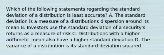 Which of the following statements regarding the standard deviation of a distribution is least accurate? A. The standard deviation is a measure of a distributions dispersion around its mean B. Investors use the standard deviation of a security's returns as a measure of risk C. Distributions with a higher arithmetic mean also have a higher standard deviation D. The variance of a distribution is its standard deviation squared