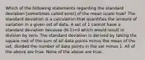 Which of the following statements regarding the standard deviation [sometimes called error] of the mean is/are true? The standard deviation is a calculation that quantifies the amount of variation in a given set of data. A set of 1 cannot have a standard deviation because (N-1)=0 which would result in division by zero. The standard deviation is derived by taking the square root of the sum of all data points minus the mean of the set, divided the number of data points in the set minus 1. All of the above are true. None of the above are true.