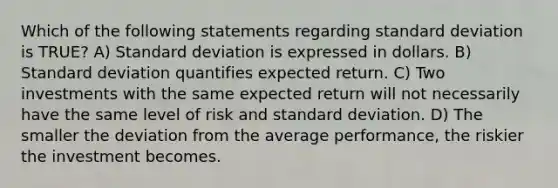 Which of the following statements regarding standard deviation is TRUE? A) Standard deviation is expressed in dollars. B) Standard deviation quantifies expected return. C) Two investments with the same expected return will not necessarily have the same level of risk and standard deviation. D) The smaller the deviation from the average performance, the riskier the investment becomes.