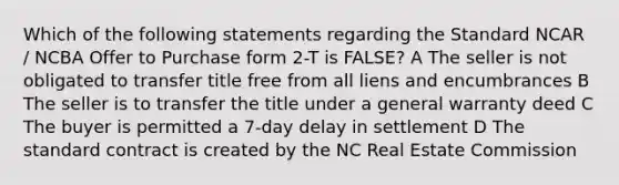 Which of the following statements regarding the Standard NCAR / NCBA Offer to Purchase form 2-T is FALSE? A The seller is not obligated to transfer title free from all liens and encumbrances B The seller is to transfer the title under a general warranty deed C The buyer is permitted a 7-day delay in settlement D The standard contract is created by the NC Real Estate Commission