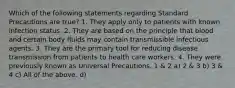 Which of the following statements regarding Standard Precautions are true? 1. They apply only to patients with known infection status. 2. They are based on the principle that blood and certain body fluids may contain transmissible infectious agents. 3. They are the primary tool for reducing disease transmission from patients to health care workers. 4. They were previously known as Universal Precautions. 1 & 2 a) 2 & 3 b) 3 & 4 c) All of the above. d)