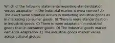 Which of the following statements regarding standardization versus adaptation in the industrial market is most correct? A) The exact same situation occurs in marketing industrial goods as in marketing consumer goods. B) There is more standardization in industrial goods. C) There is more adaptation in industrial goods than in consumer goods. D) The industrial goods market demands adaptation. E) The industrial goods market varies across cultural groups.