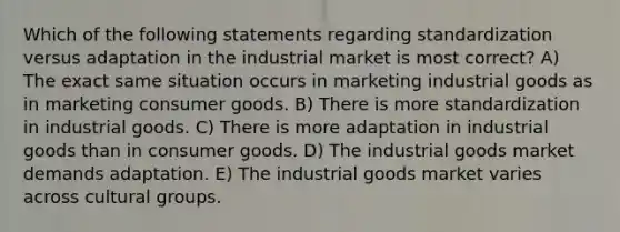 Which of the following statements regarding standardization versus adaptation in the industrial market is most correct? A) The exact same situation occurs in marketing industrial goods as in marketing consumer goods. B) There is more standardization in industrial goods. C) There is more adaptation in industrial goods than in consumer goods. D) The industrial goods market demands adaptation. E) The industrial goods market varies across cultural groups.