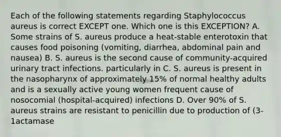 Each of the following statements regarding Staphylococcus aureus is correct EXCEPT one. Which one is this EXCEPTION? A. Some strains of S. aureus produce a heat-stable enterotoxin that causes food poisoning (vomiting, diarrhea, abdominal pain and nausea) B. S. aureus is the second cause of community-acquired urinary tract infections. particularly in C. S. aureus is present in the nasopharynx of approximately 15% of normal healthy adults and is a sexually active young women frequent cause of nosocomial (hospital-acquired) infections D. Over 90% of S. aureus strains are resistant to penicillin due to production of (3-1actamase