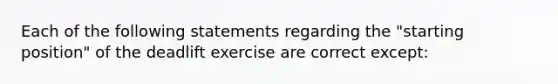 Each of the following statements regarding the "starting position" of the deadlift exercise are correct except: