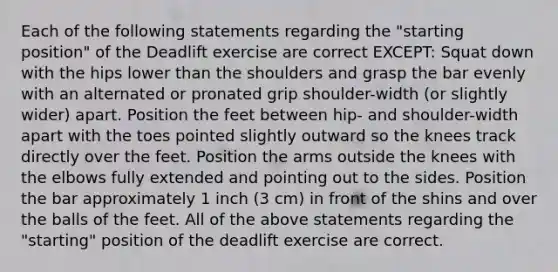 Each of the following statements regarding the "starting position" of the Deadlift exercise are correct EXCEPT: Squat down with the hips lower than the shoulders and grasp the bar evenly with an alternated or pronated grip shoulder-width (or slightly wider) apart. Position the feet between hip- and shoulder-width apart with the toes pointed slightly outward so the knees track directly over the feet. Position the arms outside the knees with the elbows fully extended and pointing out to the sides. Position the bar approximately 1 inch (3 cm) in front of the shins and over the balls of the feet. All of the above statements regarding the "starting" position of the deadlift exercise are correct.