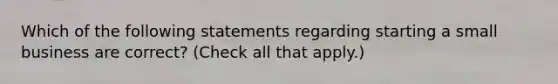 Which of the following statements regarding starting a small business are correct? (Check all that apply.)