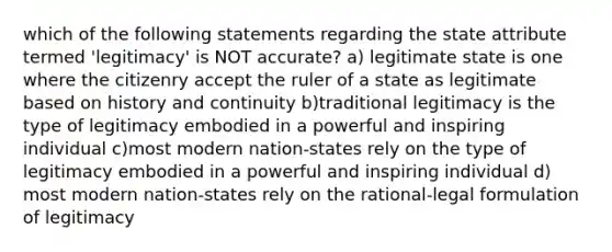 which of the following statements regarding the state attribute termed 'legitimacy' is NOT accurate? a) legitimate state is one where the citizenry accept the ruler of a state as legitimate based on history and continuity b)traditional legitimacy is the type of legitimacy embodied in a powerful and inspiring individual c)most modern nation-states rely on the type of legitimacy embodied in a powerful and inspiring individual d) most modern nation-states rely on the rational-legal formulation of legitimacy