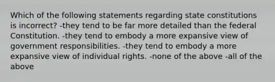 Which of the following statements regarding <a href='https://www.questionai.com/knowledge/kfPBWimMk9-state-constitutions' class='anchor-knowledge'>state constitutions</a> is incorrect? -they tend to be far more detailed than the federal Constitution. -they tend to embody a more expansive view of government responsibilities. -they tend to embody a more expansive view of individual rights. -none of the above -all of the above