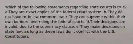 Which of the following statements regarding state courts is true? a.They are exact copies of the federal court system. b.They do not have to follow common law. c.They are supreme within their own borders, overriding the federal courts. d.Their decisions are invalid, due to the supremacy clause. e.They make decisions on state law, as long as these laws don't conflict with the U.S. Constitution.