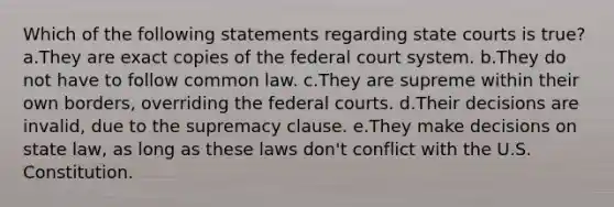 Which of the following statements regarding state courts is true? a.They are exact copies of the federal court system. b.They do not have to follow common law. c.They are supreme within their own borders, overriding the federal courts. d.Their decisions are invalid, due to the supremacy clause. e.They make decisions on state law, as long as these laws don't conflict with the U.S. Constitution.