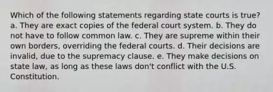 Which of the following statements regarding state courts is true? a. They are exact copies of the federal court system. b. They do not have to follow common law. c. They are supreme within their own borders, overriding the federal courts. d. Their decisions are invalid, due to the supremacy clause. e. They make decisions on state law, as long as these laws don't conflict with the U.S. Constitution.