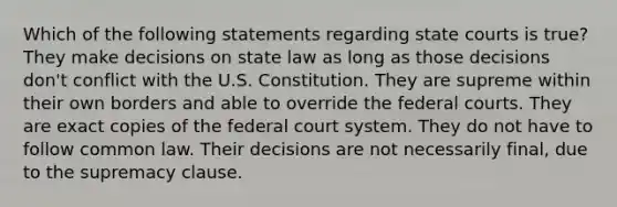 Which of the following statements regarding state courts is true? They make decisions on state law as long as those decisions don't conflict with the U.S. Constitution. They are supreme within their own borders and able to override the federal courts. They are exact copies of the federal court system. They do not have to follow common law. Their decisions are not necessarily final, due to the supremacy clause.