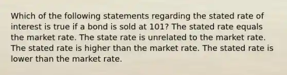 Which of the following statements regarding the stated rate of interest is true if a bond is sold at 101? The stated rate equals the market rate. The state rate is unrelated to the market rate. The stated rate is higher than the market rate. The stated rate is lower than the market rate.