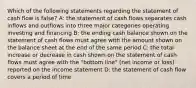 Which of the following statements regarding the statement of cash flow is false? A: the statement of cash flows separates cash inflows and outflows into three major categories operating investing and financing B: the ending cash balance shown on the statement of cash flows must agree with the amount shown on the balance sheet at the end of the same period C: the total increase or decrease in cash shown on the statement of cash flows must agree with the "bottom line" (net income or loss) reported on the income statement D: the statement of cash flow covers a period of time