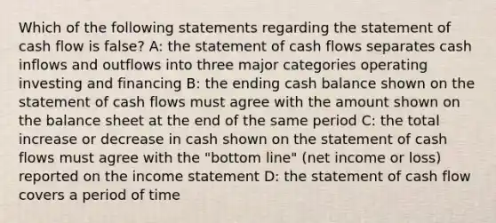 Which of the following statements regarding the statement of cash flow is false? A: the statement of cash flows separates cash inflows and outflows into three major categories operating investing and financing B: the ending cash balance shown on the statement of cash flows must agree with the amount shown on the balance sheet at the end of the same period C: the total increase or decrease in cash shown on the statement of cash flows must agree with the "bottom line" (net income or loss) reported on the income statement D: the statement of cash flow covers a period of time