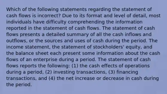 Which of the following statements regarding the statement of cash flows is incorrect? Due to its format and level of detail, most individuals have difficulty comprehending the information reported in the statement of cash flows. The statement of cash flows presents a detailed summary of all the cash inflows and outflows, or the sources and uses of cash during the period. The income statement, the statement of stockholders' equity, and the balance sheet each present some information about the cash flows of an enterprise during a period. The statement of cash flows reports the following: (1) the cash effects of operations during a period, (2) investing transactions, (3) financing transactions, and (4) the net increase or decrease in cash during the period.