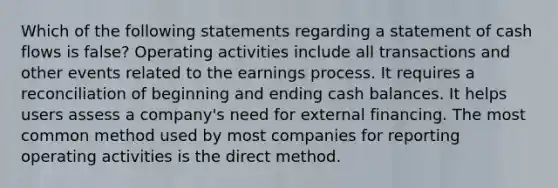 Which of the following statements regarding a statement of cash flows is false? Operating activities include all transactions and other events related to the earnings process. It requires a reconciliation of beginning and ending cash balances. It helps users assess a company's need for external financing. The most common method used by most companies for reporting operating activities is the direct method.